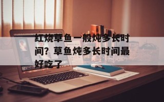 红烧草鱼一般炖多长时间？草鱼炖多长时间最好吃了