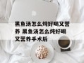 黑鱼汤怎么炖好喝又营养 黑鱼汤怎么炖好喝又营养手术后