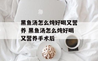 黑鱼汤怎么炖好喝又营养 黑鱼汤怎么炖好喝又营养手术后