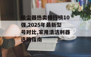 吸尘器热卖排行榜10强,2025年最新型号对比,家用清洁利器选购指南