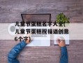 儿童节蛋糕名字大全(儿童节蛋糕祝福语创意6个字)
