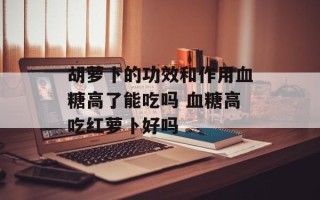 胡萝卜的功效和作用血糖高了能吃吗 血糖高吃红萝卜好吗