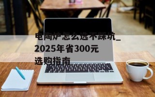 电陶炉怎么选不踩坑_2025年省300元选购指南