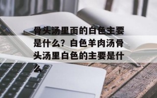 骨头汤里面的白色主要是什么？白色羊肉汤骨头汤里白色的主要是什么