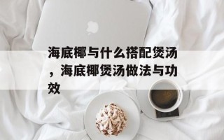 海底椰与什么搭配煲汤，海底椰煲汤做法与功效
