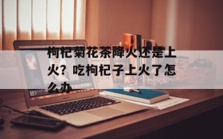 枸杞菊花茶降火还是上火？吃枸杞子上火了怎么办