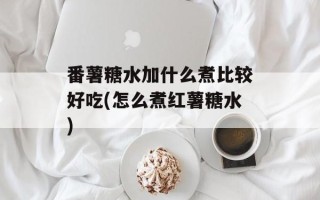 番薯糖水加什么煮比较好吃(怎么煮红薯糖水)
