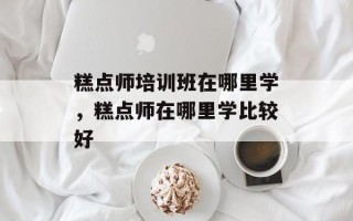 糕点师培训班在哪里学，糕点师在哪里学比较好