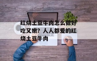 红烧土豆牛肉怎么做好吃又嫩？人人都爱的红烧土豆牛肉