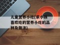 儿童营养小吃(求小孩喜欢吃的营养小吃的品种及做法)