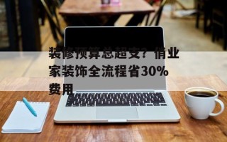 装修预算总超支？俏业家装饰全流程省30%费用