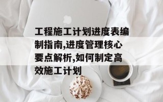 工程施工计划进度表编制指南,进度管理核心要点解析,如何制定高效施工计划