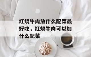 红烧牛肉放什么配菜最好吃，红烧牛肉可以加什么配菜