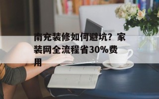 南充装修如何避坑？家装网全流程省30%费用