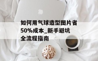 如何用气球造型图片省50%成本_新手避坑全流程指南