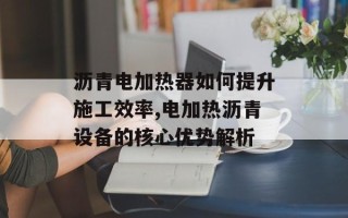沥青电加热器如何提升施工效率,电加热沥青设备的核心优势解析