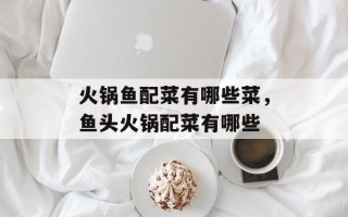 火锅鱼配菜有哪些菜，鱼头火锅配菜有哪些