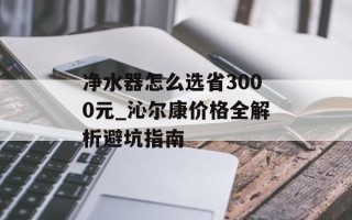 净水器怎么选省3000元_沁尔康价格全解析避坑指南