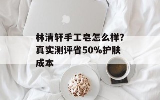 林清轩手工皂怎么样？真实测评省50%护肤成本