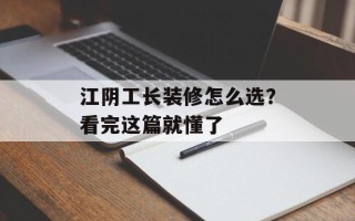 江阴工长装修怎么选？看完这篇就懂了
