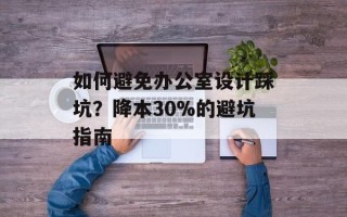 如何避免办公室设计踩坑？降本30%的避坑指南
