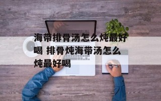 海带排骨汤怎么炖最好喝 排骨炖海带汤怎么炖最好喝