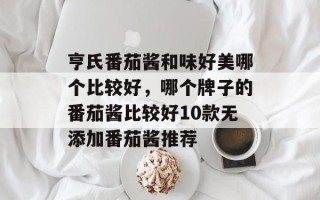 亨氏番茄酱和味好美哪个比较好，哪个牌子的番茄酱比较好10款无添加番茄酱推荐