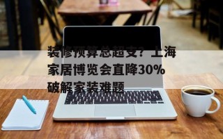装修预算总超支？上海家居博览会直降30%破解家装难题