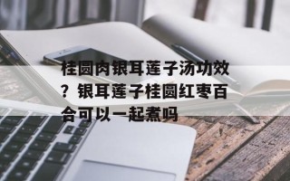桂圆肉银耳莲子汤功效？银耳莲子桂圆红枣百合可以一起煮吗
