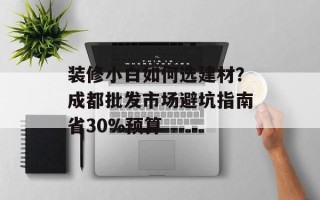 装修小白如何选建材？成都批发市场避坑指南省30%预算