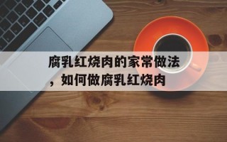 腐乳红烧肉的家常做法，如何做腐乳红烧肉