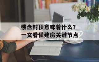 楼盘封顶意味着什么？一文看懂建房关键节点
