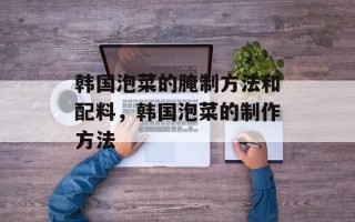 韩国泡菜的腌制方法和配料，韩国泡菜的制作方法