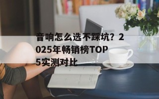 音响怎么选不踩坑？2025年畅销榜TOP5实测对比