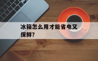 冰箱怎么用才能省电又保鲜？