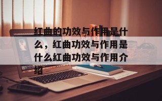 红曲的功效与作用是什么，红曲功效与作用是什么红曲功效与作用介绍
