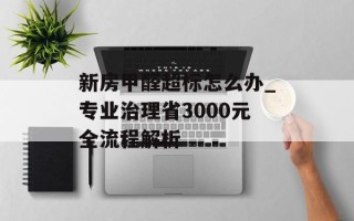 新房甲醛超标怎么办_专业治理省3000元全流程解析
