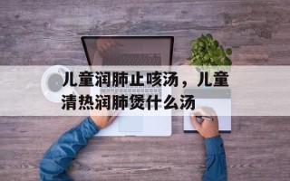 儿童润肺止咳汤，儿童清热润肺煲什么汤