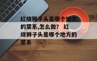红烧狮子头是哪个地方的菜系,怎么做？ 红烧狮子头是哪个地方的菜系