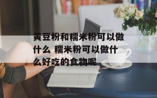 黄豆粉和糯米粉可以做什么 糯米粉可以做什么好吃的食物呢