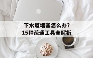  下水道堵塞怎么办？15种疏通工具全解析