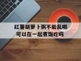 红薯胡萝卜粥不能乱喝 可以在一起煮饭吃吗