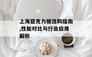 上海亚克力板选购指南,性能对比与行业应用解析
