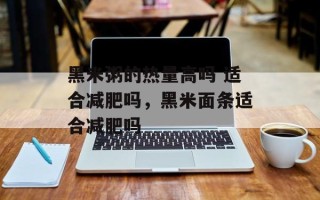 黑米粥的热量高吗 适合减肥吗，黑米面条适合减肥吗