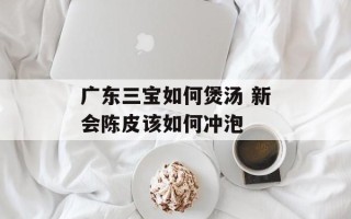广东三宝如何煲汤 新会陈皮该如何冲泡