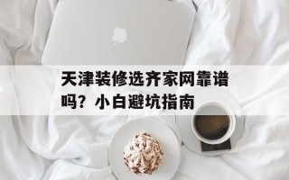 天津装修选齐家网靠谱吗？小白避坑指南