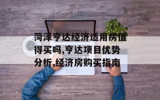 菏泽亨达经济适用房值得买吗,亨达项目优势分析,经济房购买指南