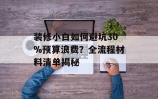 装修小白如何避坑30%预算浪费？全流程材料清单揭秘