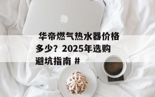  华帝燃气热水器价格多少？2025年选购避坑指南 #