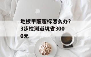 地板甲醛超标怎么办？3步检测避坑省3000元